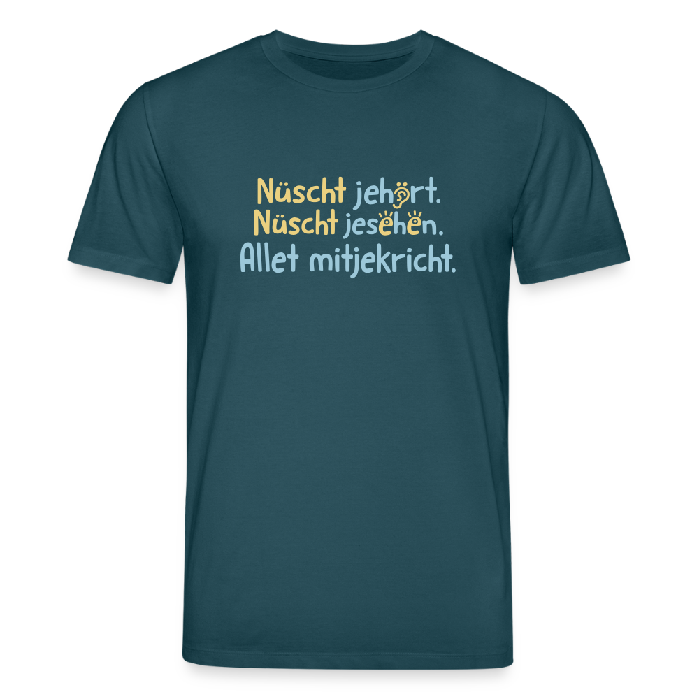 Nüscht jehört, nüscht jesehen, aba allet mitjekricht. - Unisex Bio T-Shirt - Dunkles Petrol